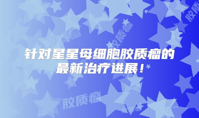 针对星星母细胞胶质瘤的最新治疗进展！
