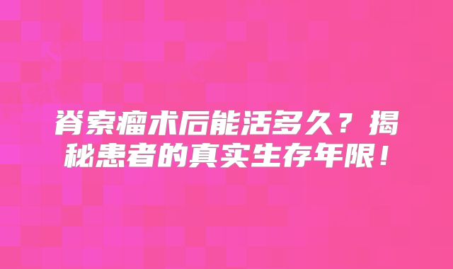 脊索瘤术后能活多久？揭秘患者的真实生存年限！