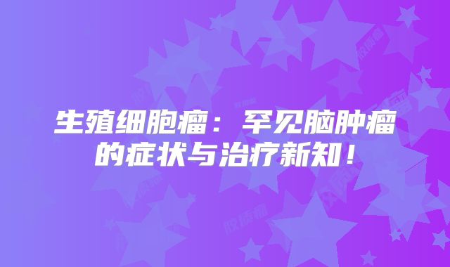 生殖细胞瘤：罕见脑肿瘤的症状与治疗新知！