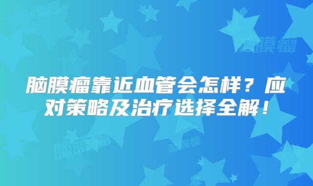 脑膜瘤靠近血管会怎样？应对策略及治疗选择全解！