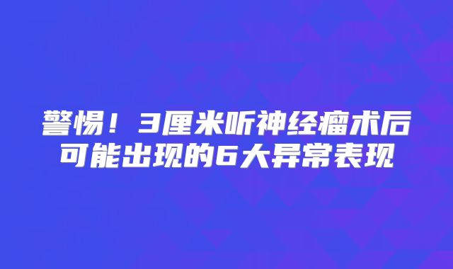 警惕！3厘米听神经瘤术后可能出现的6大异常表现