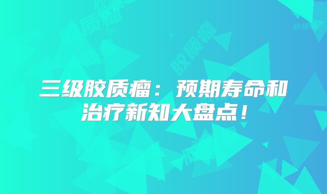 三级胶质瘤：预期寿命和治疗新知大盘点！