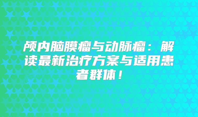 颅内脑膜瘤与动脉瘤：解读最新治疗方案与适用患者群体！