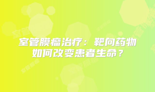 室管膜瘤治疗：靶向药物如何改变患者生命？