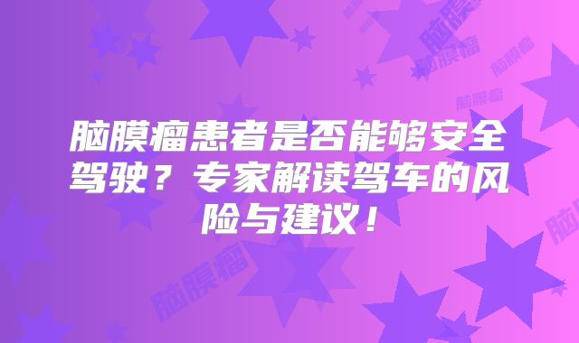 脑膜瘤患者是否能够安全驾驶？专家解读驾车的风险与建议！