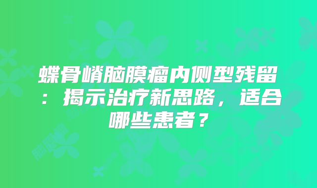 蝶骨嵴脑膜瘤内侧型残留：揭示治疗新思路，适合哪些患者？