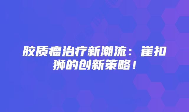 胶质瘤治疗新潮流：崔扣狮的创新策略！