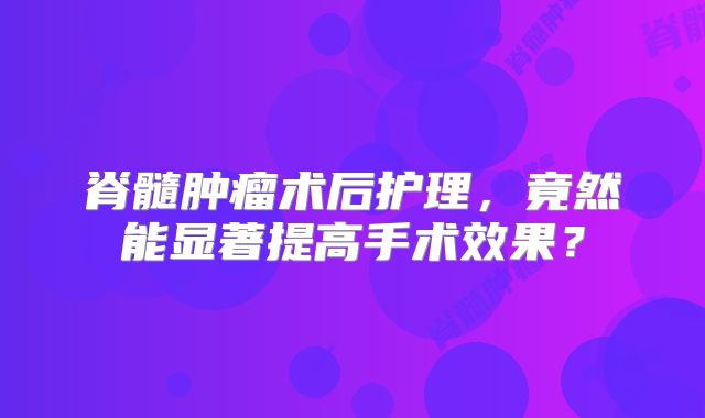 脊髓肿瘤术后护理，竟然能显著提高手术效果？