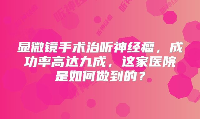 显微镜手术治听神经瘤，成功率高达九成，这家医院是如何做到的？