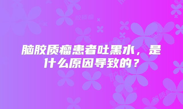 脑胶质瘤患者吐黑水，是什么原因导致的？
