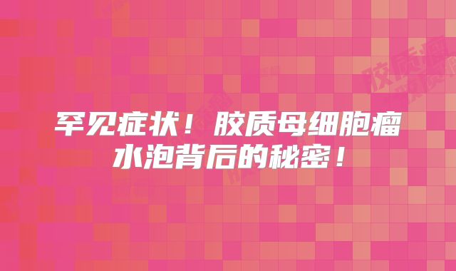罕见症状！胶质母细胞瘤水泡背后的秘密！