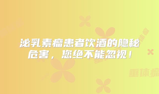 泌乳素瘤患者饮酒的隐秘危害，您绝不能忽视！