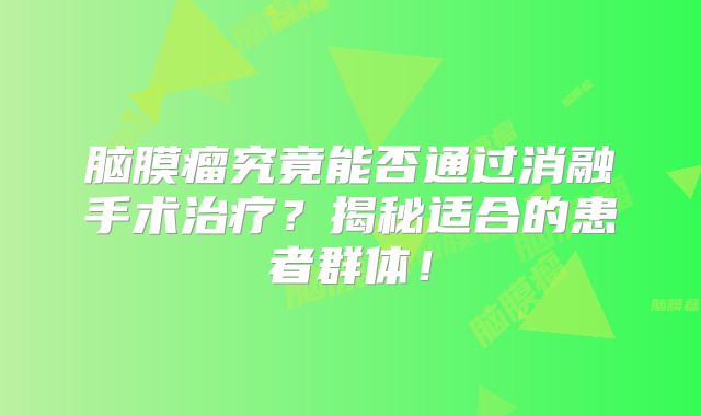 脑膜瘤究竟能否通过消融手术治疗？揭秘适合的患者群体！