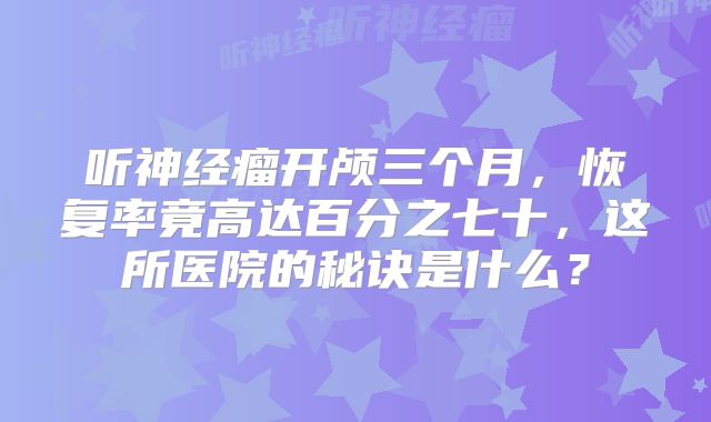 听神经瘤开颅三个月，恢复率竟高达百分之七十，这所医院的秘诀是什么？