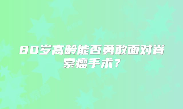 80岁高龄能否勇敢面对脊索瘤手术？