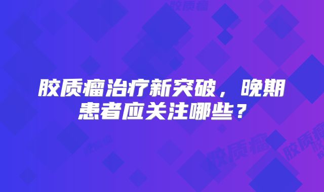 胶质瘤治疗新突破，晚期患者应关注哪些？