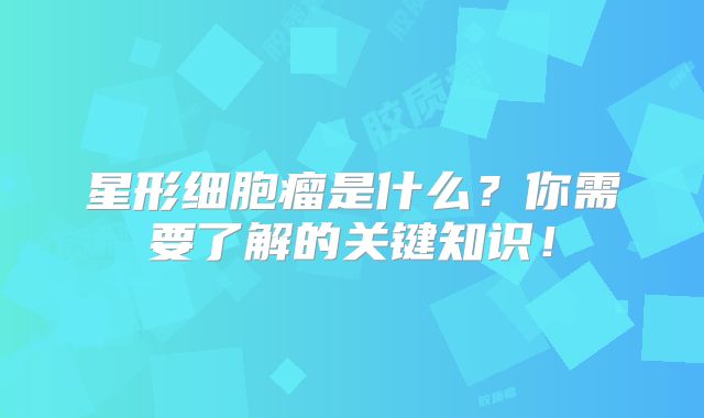 星形细胞瘤是什么？你需要了解的关键知识！