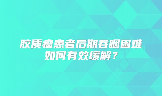 胶质瘤患者后期吞咽困难如何有效缓解？