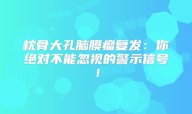 枕骨大孔脑膜瘤复发：你绝对不能忽视的警示信号！