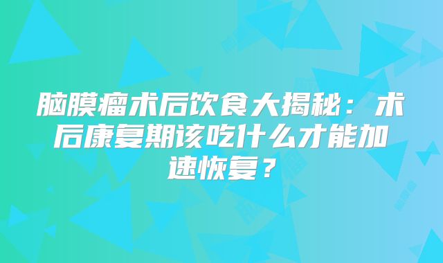 脑膜瘤术后饮食大揭秘：术后康复期该吃什么才能加速恢复？