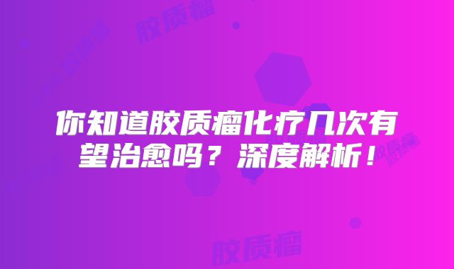 你知道胶质瘤化疗几次有望治愈吗？深度解析！