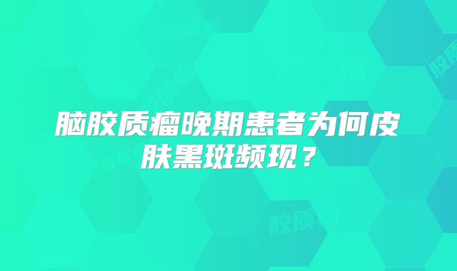 脑胶质瘤晚期患者为何皮肤黑斑频现？
