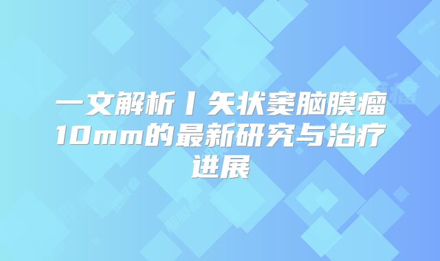 一文解析丨矢状窦脑膜瘤10mm的最新研究与治疗进展