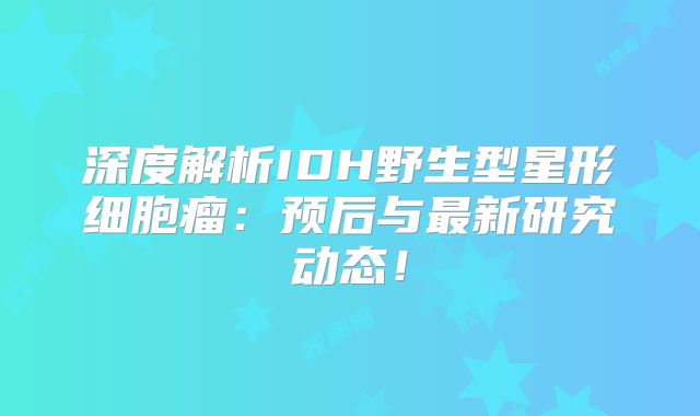 深度解析IDH野生型星形细胞瘤：预后与最新研究动态！