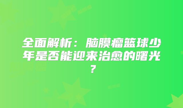 全面解析：脑膜瘤篮球少年是否能迎来治愈的曙光？