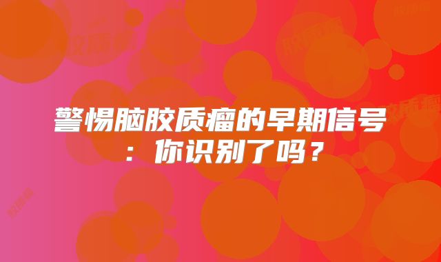警惕脑胶质瘤的早期信号：你识别了吗？
