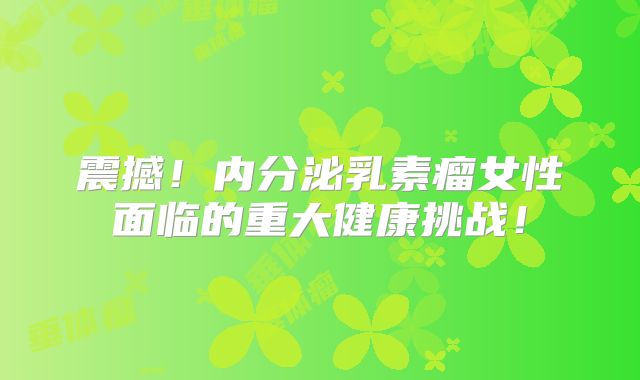 震撼！内分泌乳素瘤女性面临的重大健康挑战！