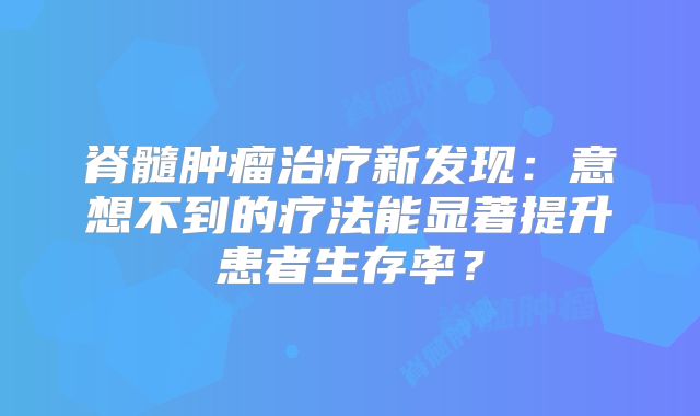脊髓肿瘤治疗新发现：意想不到的疗法能显著提升患者生存率？