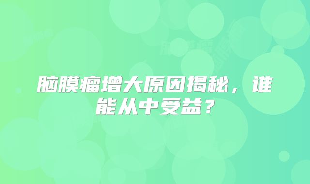 脑膜瘤增大原因揭秘，谁能从中受益？
