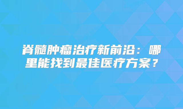 脊髓肿瘤治疗新前沿：哪里能找到最佳医疗方案？