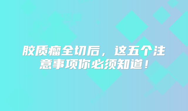 胶质瘤全切后，这五个注意事项你必须知道！