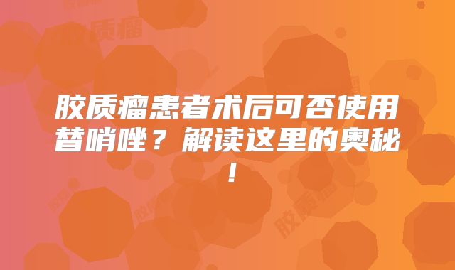胶质瘤患者术后可否使用替哨唑？解读这里的奥秘！
