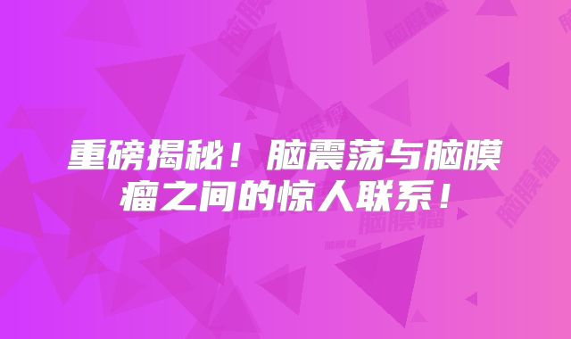 重磅揭秘！脑震荡与脑膜瘤之间的惊人联系！