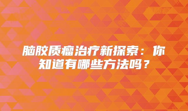 脑胶质瘤治疗新探索：你知道有哪些方法吗？