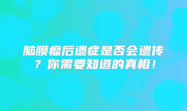 脑膜瘤后遗症是否会遗传？你需要知道的真相！