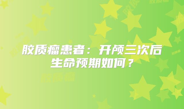 胶质瘤患者：开颅三次后生命预期如何？
