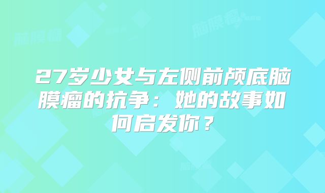 27岁少女与左侧前颅底脑膜瘤的抗争：她的故事如何启发你？