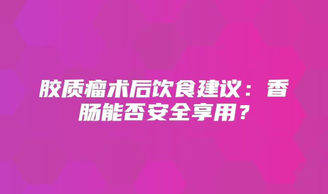 胶质瘤术后饮食建议：香肠能否安全享用？