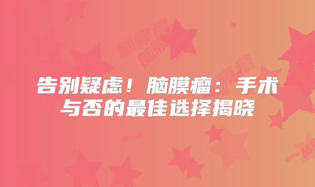 告别疑虑！脑膜瘤：手术与否的最佳选择揭晓