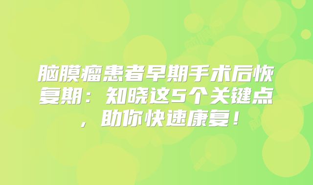 脑膜瘤患者早期手术后恢复期：知晓这5个关键点，助你快速康复！
