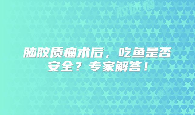 脑胶质瘤术后，吃鱼是否安全？专家解答！