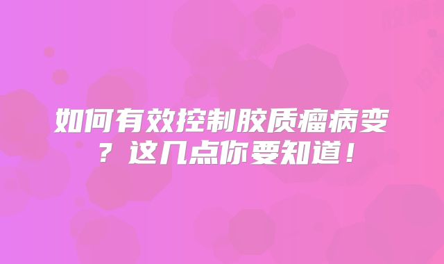 如何有效控制胶质瘤病变？这几点你要知道！