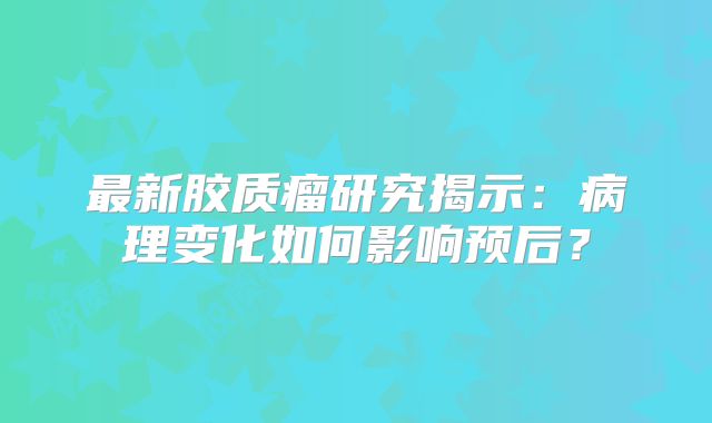 最新胶质瘤研究揭示：病理变化如何影响预后？