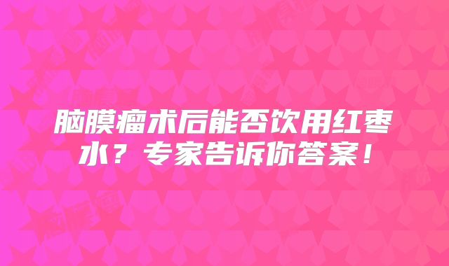脑膜瘤术后能否饮用红枣水？专家告诉你答案！