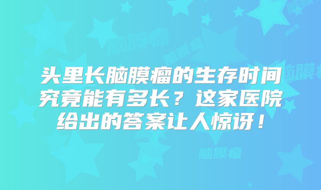 头里长脑膜瘤的生存时间究竟能有多长？这家医院给出的答案让人惊讶！