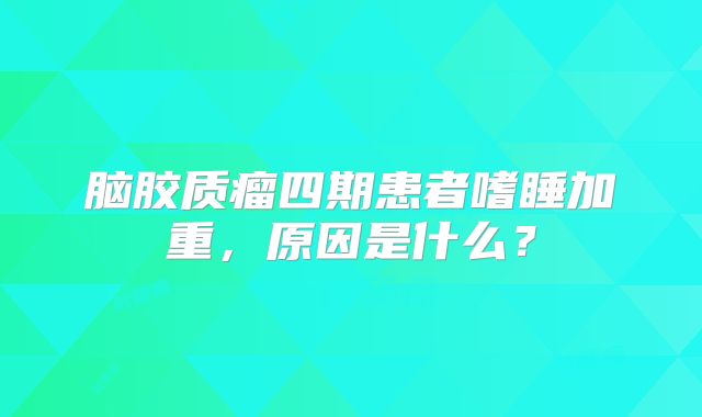 脑胶质瘤四期患者嗜睡加重，原因是什么？